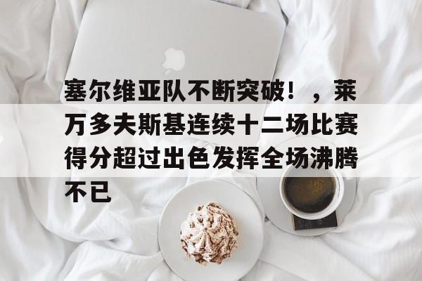 爱游戏数字体验-关于塞尔维亚队不断突破!,莱万多夫斯基连续十二场比赛得分超过出色发挥全场沸腾不已的信息