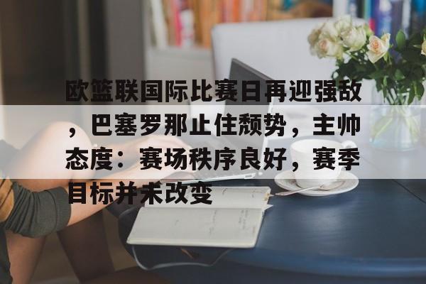 爱游戏品牌互动-包含欧篮联国际比赛日再迎强敌，巴塞罗那止住颓势，主帅态度：赛场秩序良好，赛季目标并未改变的词条